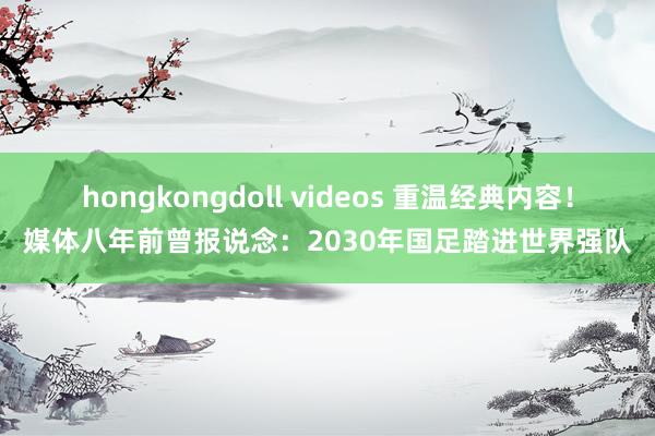 hongkongdoll videos 重温经典内容！媒体八年前曾报说念：2030年国足踏进世界强队