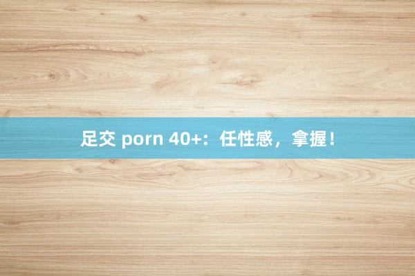 足交 porn 40+：任性感，拿握！