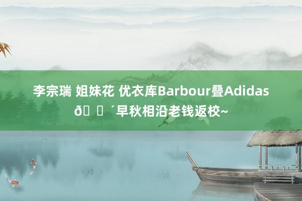 李宗瑞 姐妹花 优衣库Barbour叠Adidas💴早秋相沿老钱返校~