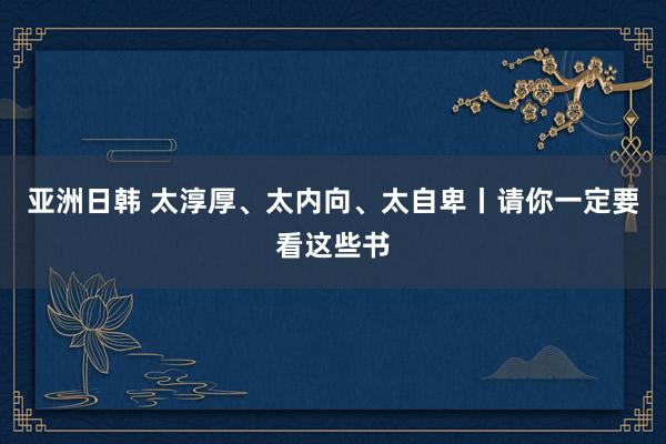 亚洲日韩 太淳厚、太内向、太自卑丨请你一定要看这些书