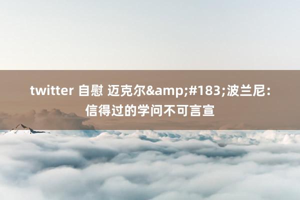 twitter 自慰 迈克尔&#183;波兰尼：信得过的学问不可言宣