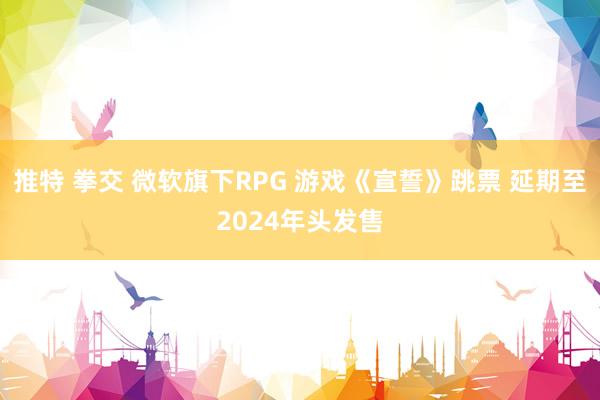 推特 拳交 微软旗下RPG 游戏《宣誓》跳票 延期至2024年头发售