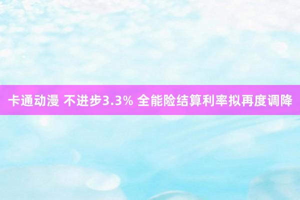 卡通动漫 不进步3.3% 全能险结算利率拟再度调降