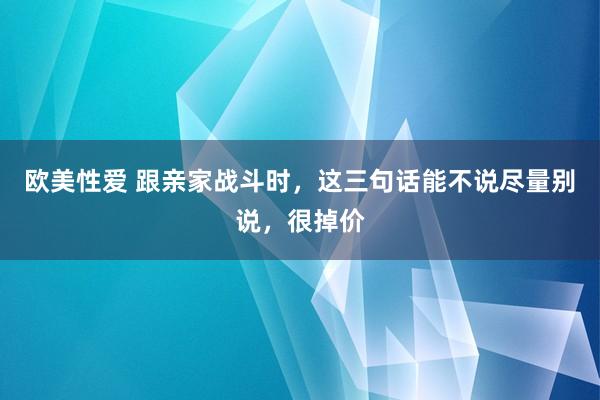 欧美性爱 跟亲家战斗时，这三句话能不说尽量别说，很掉价