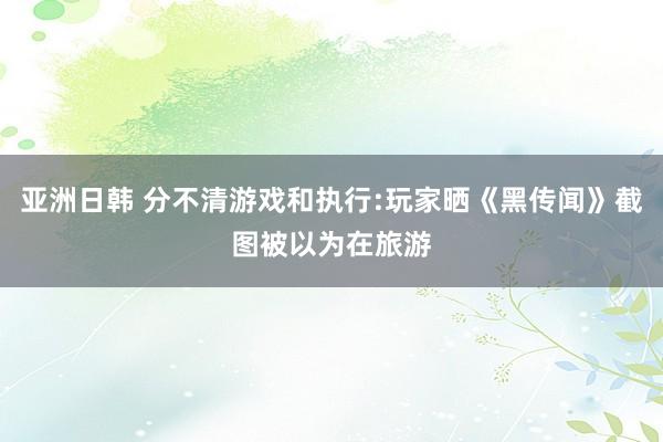 亚洲日韩 分不清游戏和执行:玩家晒《黑传闻》截图被以为在旅游