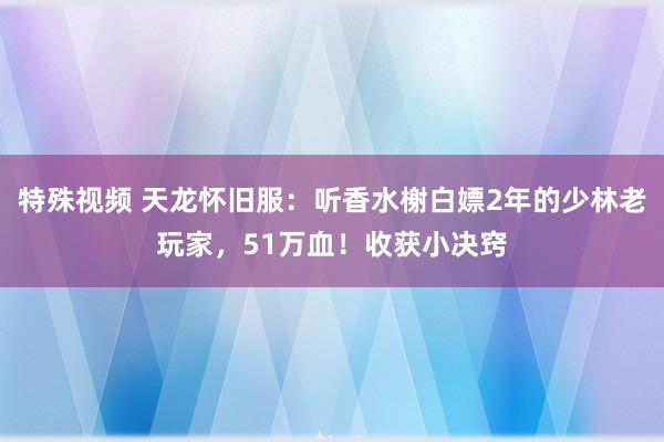 特殊视频 天龙怀旧服：听香水榭白嫖2年的少林老玩家，51万血！收获小决窍