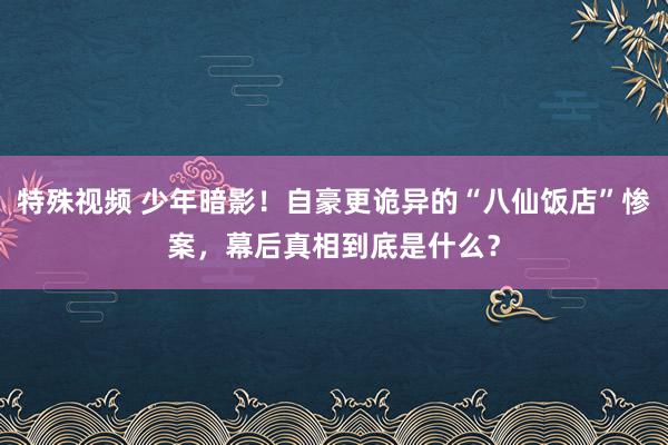 特殊视频 少年暗影！自豪更诡异的“八仙饭店”惨案，幕后真相到底是什么？