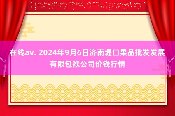 在线av. 2024年9月6日济南堤口果品批发发展有限包袱公司价钱行情