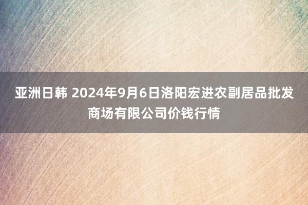 亚洲日韩 2024年9月6日洛阳宏进农副居品批发商场有限公司价钱行情