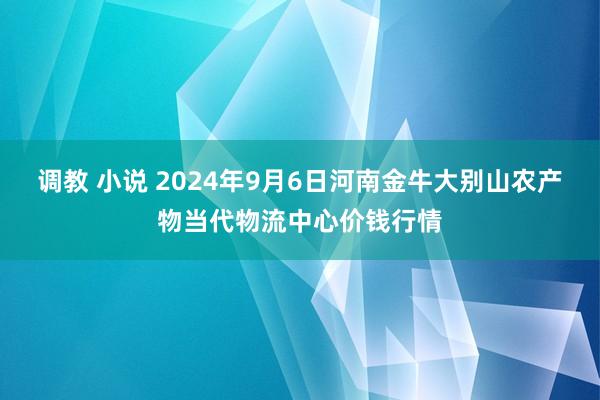 调教 小说 2024年9月6日河南金牛大别山农产物当代物流中心价钱行情