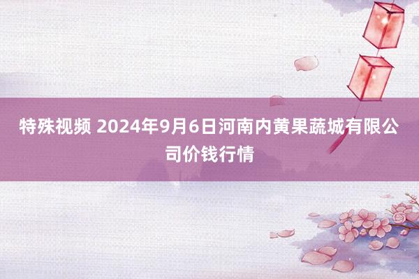 特殊视频 2024年9月6日河南内黄果蔬城有限公司价钱行情