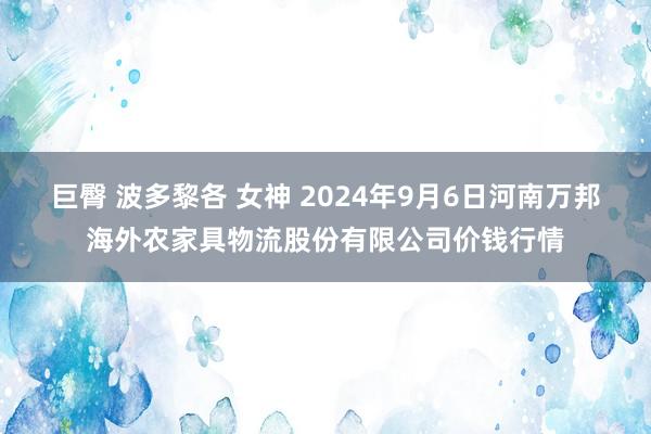 巨臀 波多黎各 女神 2024年9月6日河南万邦海外农家具物流股份有限公司价钱行情