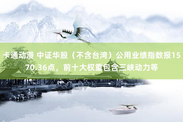 卡通动漫 中证华股（不含台湾）公用业绩指数报1570.36点，前十大权重包含三峡动力等