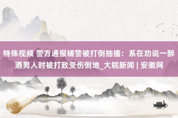 特殊视频 警方通报辅警被打倒抽搐：系在劝说一醉酒男人时被打致受伤倒地_大皖新闻 | 安徽网