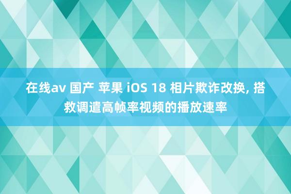 在线av 国产 苹果 iOS 18 相片欺诈改换， 搭救调遣高帧率视频的播放速率