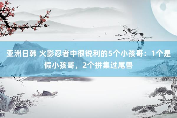 亚洲日韩 火影忍者中很锐利的5个小孩哥：1个是假小孩哥，2个拼集过尾兽