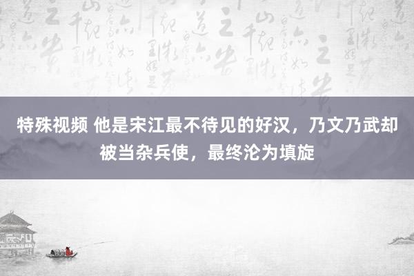 特殊视频 他是宋江最不待见的好汉，乃文乃武却被当杂兵使，最终沦为填旋