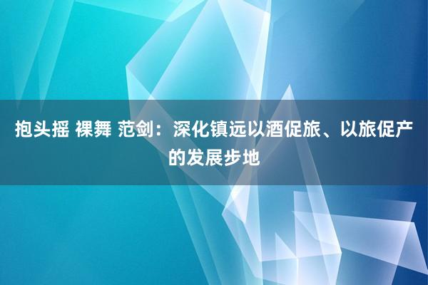 抱头摇 裸舞 范剑：深化镇远以酒促旅、以旅促产的发展步地