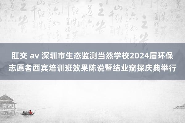 肛交 av 深圳市生态监测当然学校2024届环保志愿者西宾培训班效果陈说暨结业窥探庆典举行