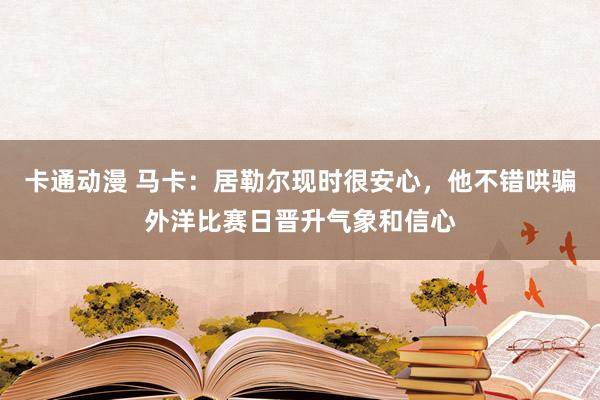 卡通动漫 马卡：居勒尔现时很安心，他不错哄骗外洋比赛日晋升气象和信心