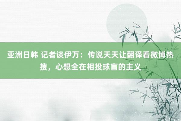 亚洲日韩 记者谈伊万：传说天天让翻译看微博热搜，心想全在相投球盲的主义