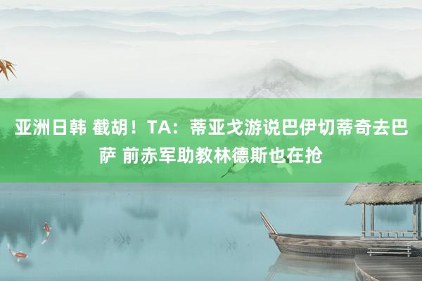 亚洲日韩 截胡！TA：蒂亚戈游说巴伊切蒂奇去巴萨 前赤军助教林德斯也在抢