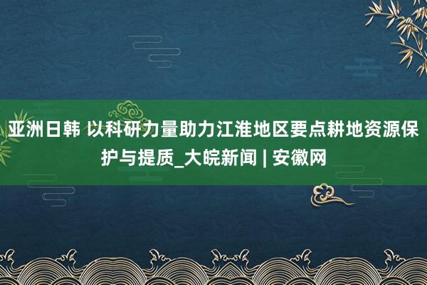 亚洲日韩 ﻿以科研力量助力江淮地区要点耕地资源保护与提质_大皖新闻 | 安徽网