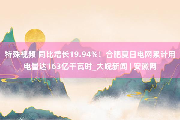 特殊视频 同比增长19.94%！合肥夏日电网累计用电量达163亿千瓦时_大皖新闻 | 安徽网