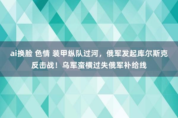 ai换脸 色情 装甲纵队过河，俄军发起库尔斯克反击战！乌军蛮横过失俄军补给线