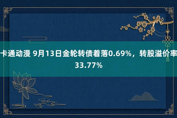 卡通动漫 9月13日金轮转债着落0.69%，转股溢价率33.77%