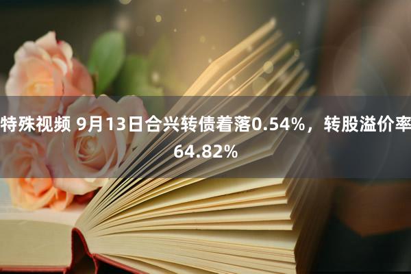 特殊视频 9月13日合兴转债着落0.54%，转股溢价率64.82%