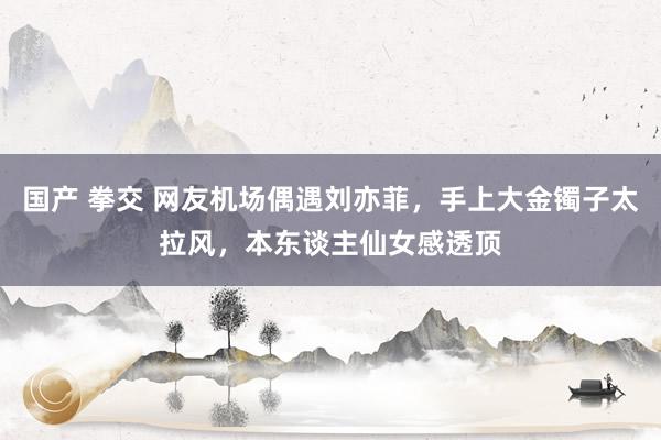 国产 拳交 网友机场偶遇刘亦菲，手上大金镯子太拉风，本东谈主仙女感透顶