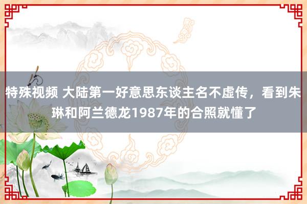 特殊视频 大陆第一好意思东谈主名不虚传，看到朱琳和阿兰德龙1987年的合照就懂了