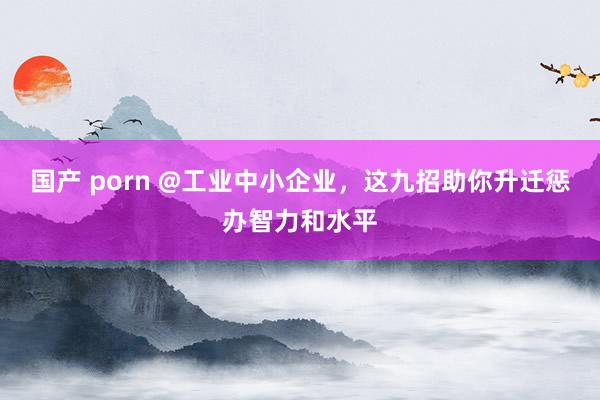 国产 porn @工业中小企业，这九招助你升迁惩办智力和水平