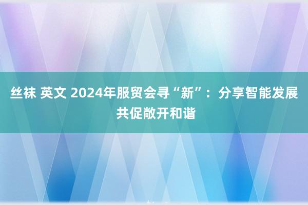 丝袜 英文 2024年服贸会寻“新”：分享智能发展 共促敞开和谐