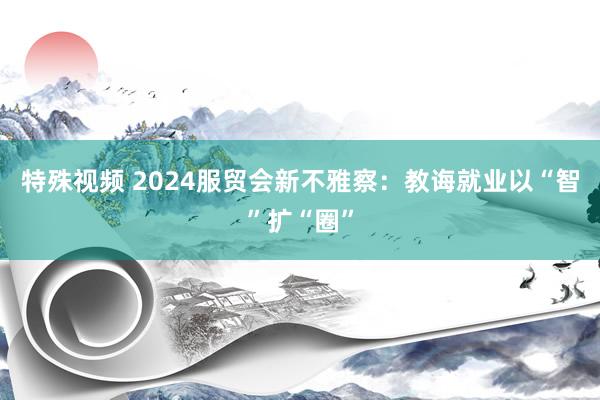 特殊视频 2024服贸会新不雅察：教诲就业以“智”扩“圈”