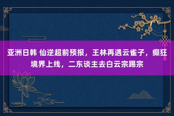 亚洲日韩 仙逆超前预报，王林再遇云雀子，癫狂境界上线，二东谈主去白云宗踢宗