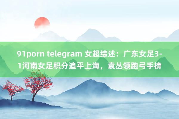 91porn telegram 女超综述：广东女足3-1河南女足积分追平上海，袁丛领跑弓手榜