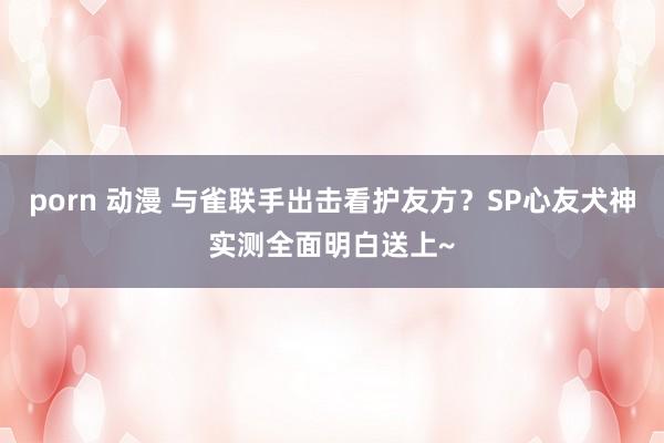 porn 动漫 与雀联手出击看护友方？SP心友犬神实测全面明白送上~