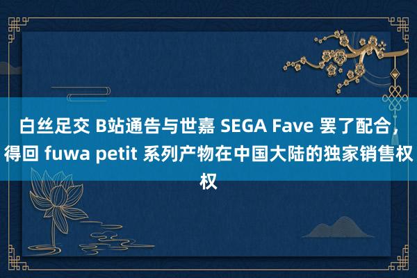 白丝足交 B站通告与世嘉 SEGA Fave 罢了配合，得回 fuwa petit 系列产物在中国大陆的独家销售权