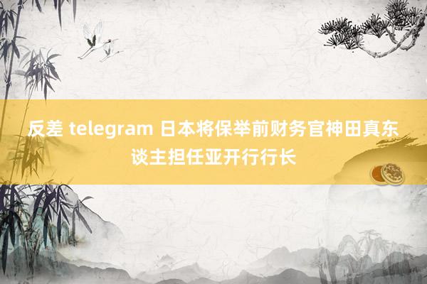 反差 telegram 日本将保举前财务官神田真东谈主担任亚开行行长