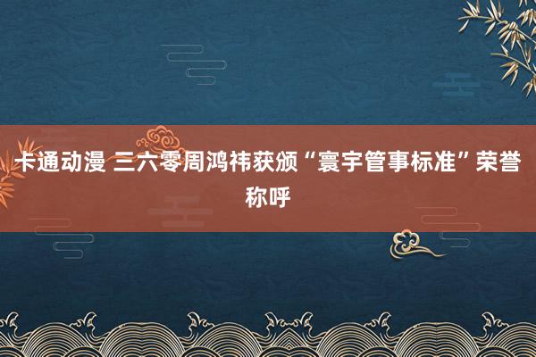 卡通动漫 三六零周鸿祎获颁“寰宇管事标准”荣誉称呼