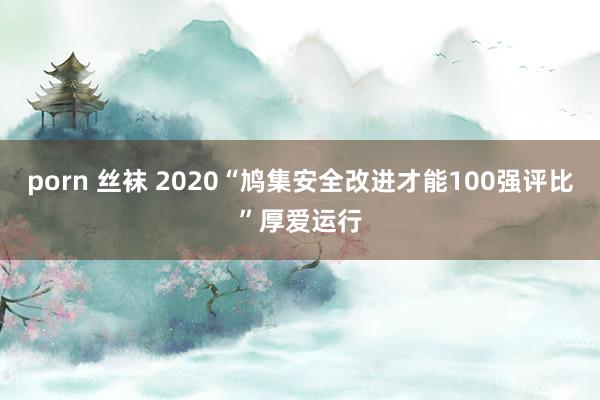 porn 丝袜 2020“鸠集安全改进才能100强评比”厚爱运行