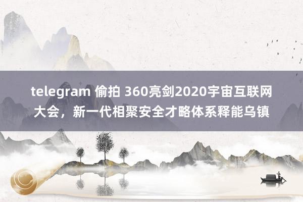 telegram 偷拍 360亮剑2020宇宙互联网大会，新一代相聚安全才略体系释能乌镇