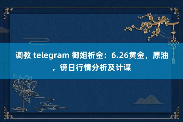 调教 telegram 御姐析金：6.26黄金，原油，镑日行情分析及计谋