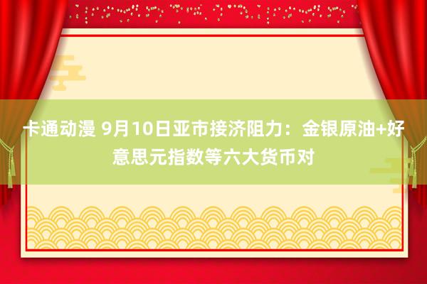 卡通动漫 9月10日亚市接济阻力：金银原油+好意思元指数等六大货币对