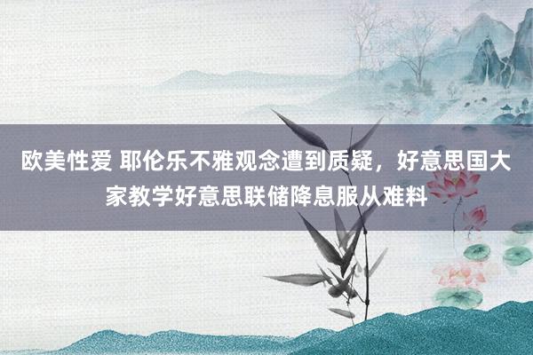 欧美性爱 耶伦乐不雅观念遭到质疑，好意思国大家教学好意思联储降息服从难料