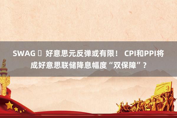 SWAG ​好意思元反弹或有限！ CPI和PPI将成好意思联储降息幅度“双保障”？