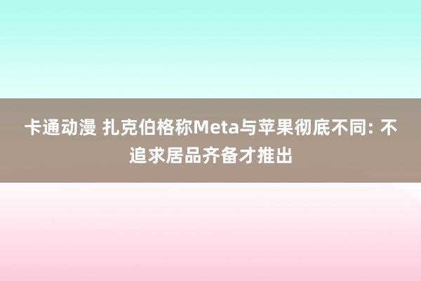 卡通动漫 扎克伯格称Meta与苹果彻底不同: 不追求居品齐备才推出