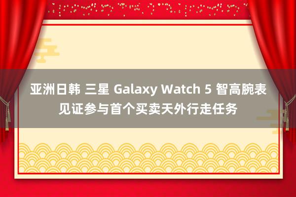 亚洲日韩 三星 Galaxy Watch 5 智高腕表见证参与首个买卖天外行走任务